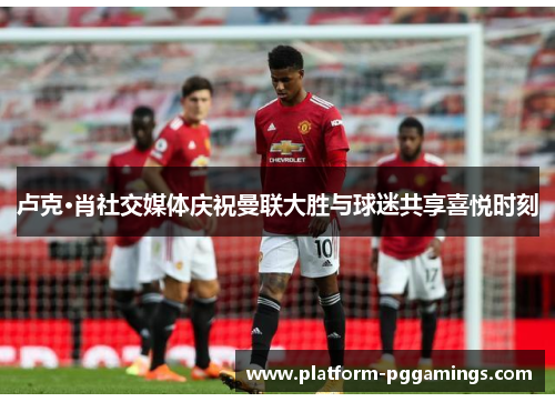 卢克·肖社交媒体庆祝曼联大胜与球迷共享喜悦时刻