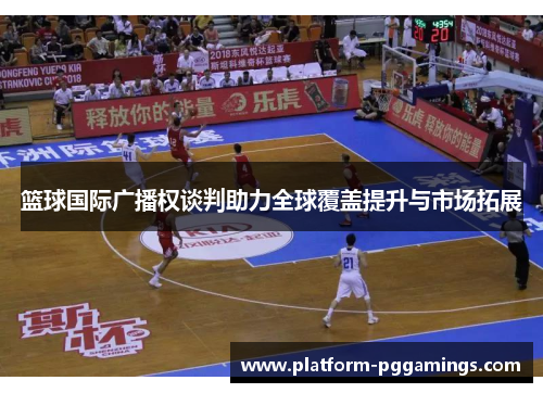 篮球国际广播权谈判助力全球覆盖提升与市场拓展