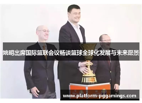 姚明出席国际篮联会议畅谈篮球全球化发展与未来愿景
