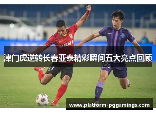 津门虎逆转长春亚泰精彩瞬间五大亮点回顾