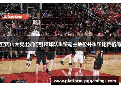 亚历山大复出如何引领球队重塑霸主地位并重塑比赛格局