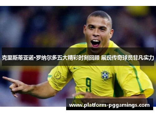 克里斯蒂亚诺·罗纳尔多五大精彩时刻回顾 展现传奇球员非凡实力