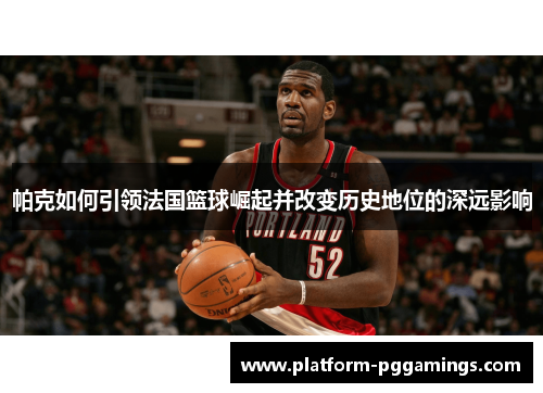 帕克如何引领法国篮球崛起并改变历史地位的深远影响