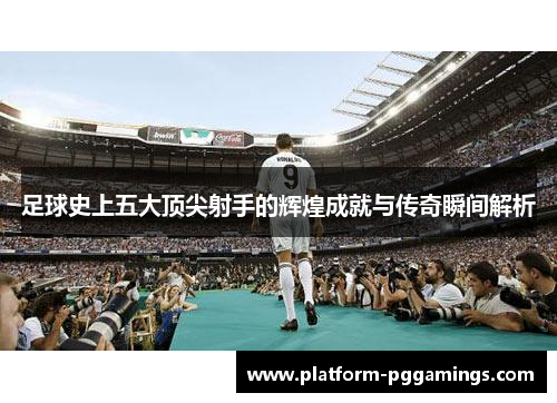 足球史上五大顶尖射手的辉煌成就与传奇瞬间解析