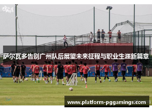 萨尔瓦多告别广州队后展望未来征程与职业生涯新篇章