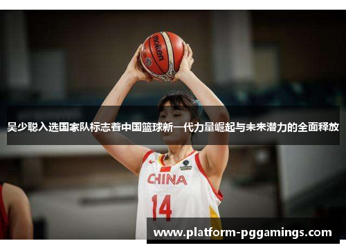 吴少聪入选国家队标志着中国篮球新一代力量崛起与未来潜力的全面释放
