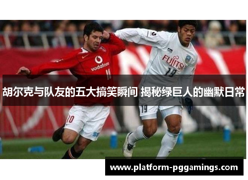 胡尔克与队友的五大搞笑瞬间 揭秘绿巨人的幽默日常