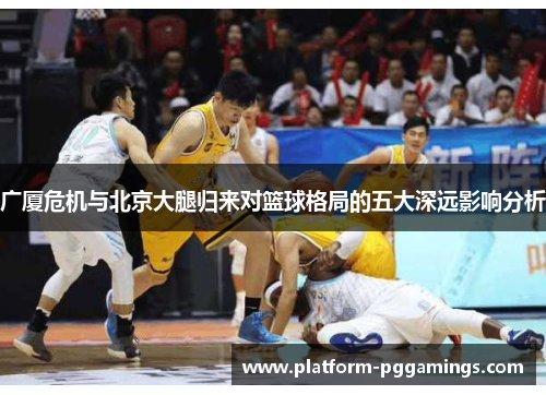广厦危机与北京大腿归来对篮球格局的五大深远影响分析