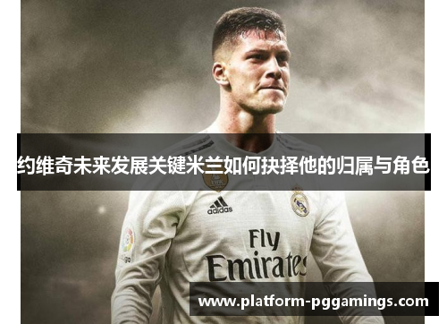 约维奇未来发展关键米兰如何抉择他的归属与角色