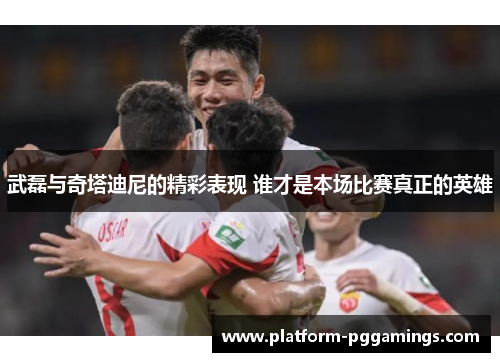 武磊与奇塔迪尼的精彩表现 谁才是本场比赛真正的英雄