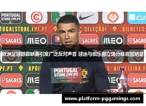 欧洲足球超级联赛引发广泛反对声音 球迷与俱乐部立场分歧愈加明显