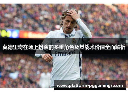莫德里奇在场上扮演的多重角色及其战术价值全面解析
