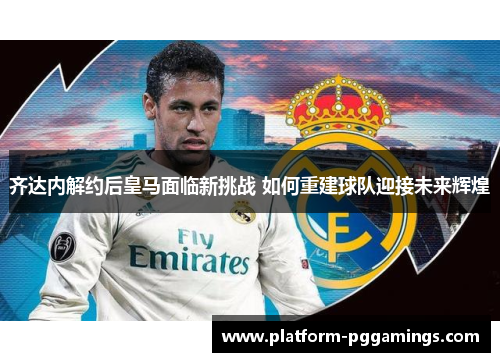 齐达内解约后皇马面临新挑战 如何重建球队迎接未来辉煌