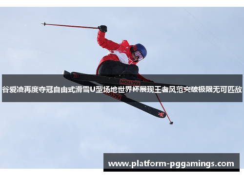 谷爱凌再度夺冠自由式滑雪U型场地世界杯展现王者风范突破极限无可匹敌