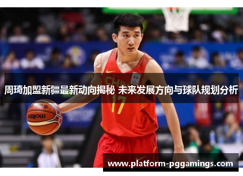 周琦加盟新疆最新动向揭秘 未来发展方向与球队规划分析