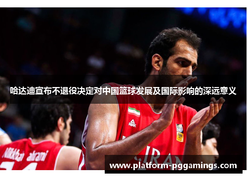 哈达迪宣布不退役决定对中国篮球发展及国际影响的深远意义