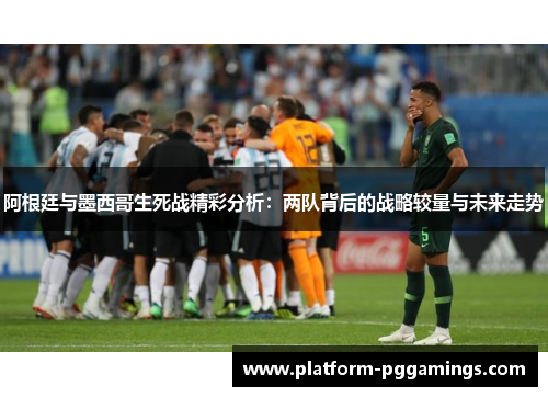 阿根廷与墨西哥生死战精彩分析：两队背后的战略较量与未来走势