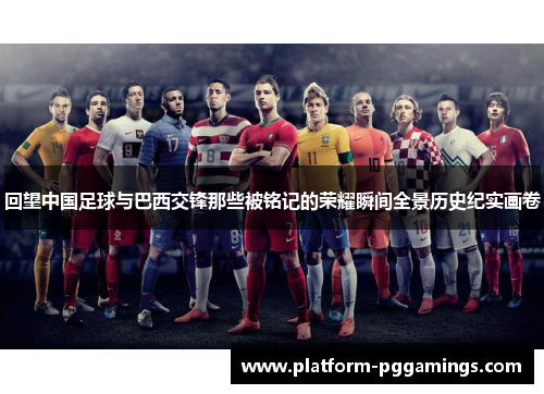 回望中国足球与巴西交锋那些被铭记的荣耀瞬间全景历史纪实画卷