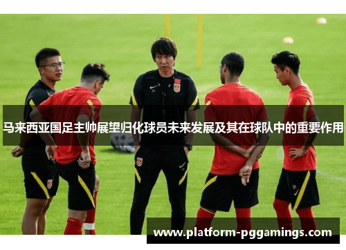 马来西亚国足主帅展望归化球员未来发展及其在球队中的重要作用