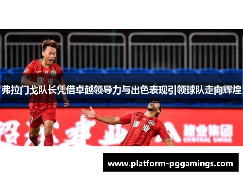 弗拉门戈队长凭借卓越领导力与出色表现引领球队走向辉煌