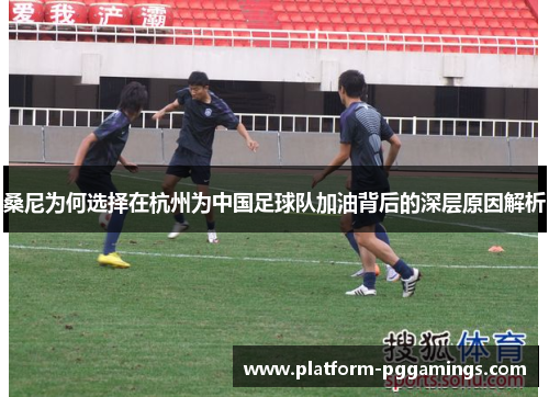 桑尼为何选择在杭州为中国足球队加油背后的深层原因解析