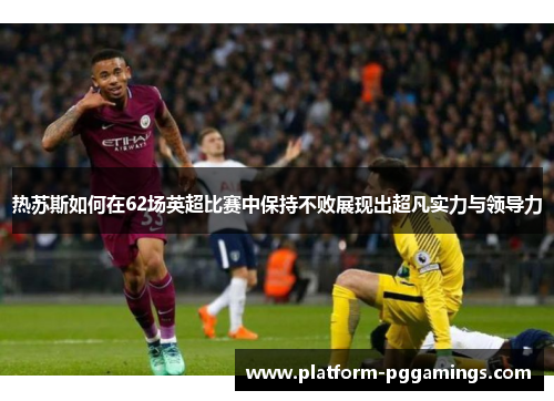 热苏斯如何在62场英超比赛中保持不败展现出超凡实力与领导力